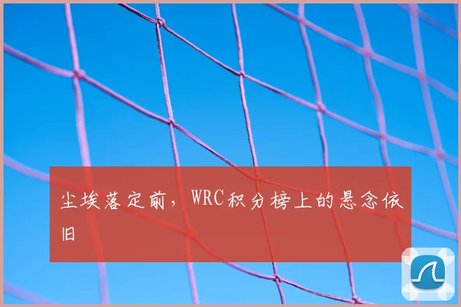 尘埃落定前，WRC积分榜上的悬念依旧