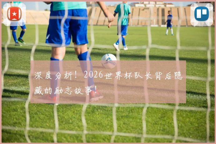 深度分析!2026世界杯队长背后隐藏的励志故事!