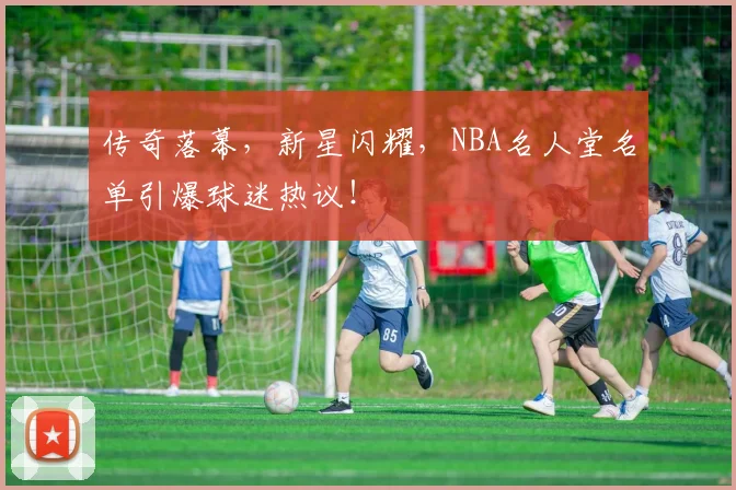传奇落幕，新星闪耀，NBA名人堂名单引爆球迷热议！